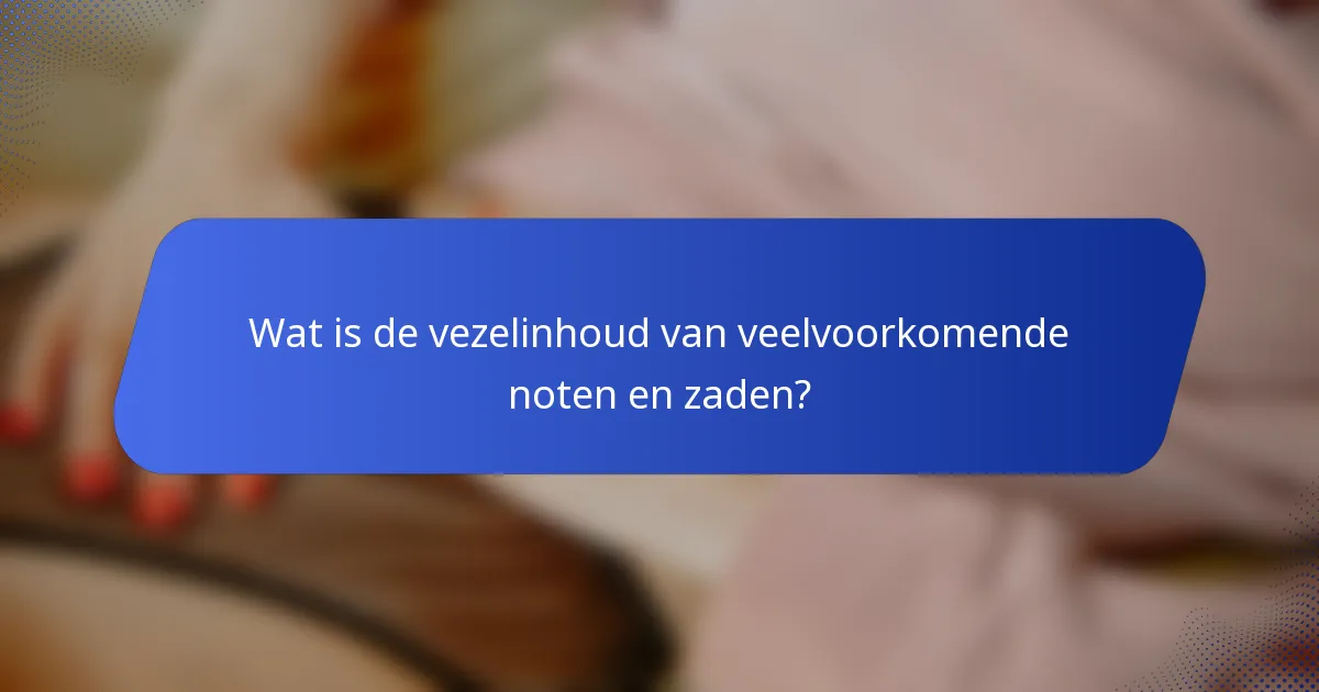 Wat is de vezelinhoud van veelvoorkomende noten en zaden?