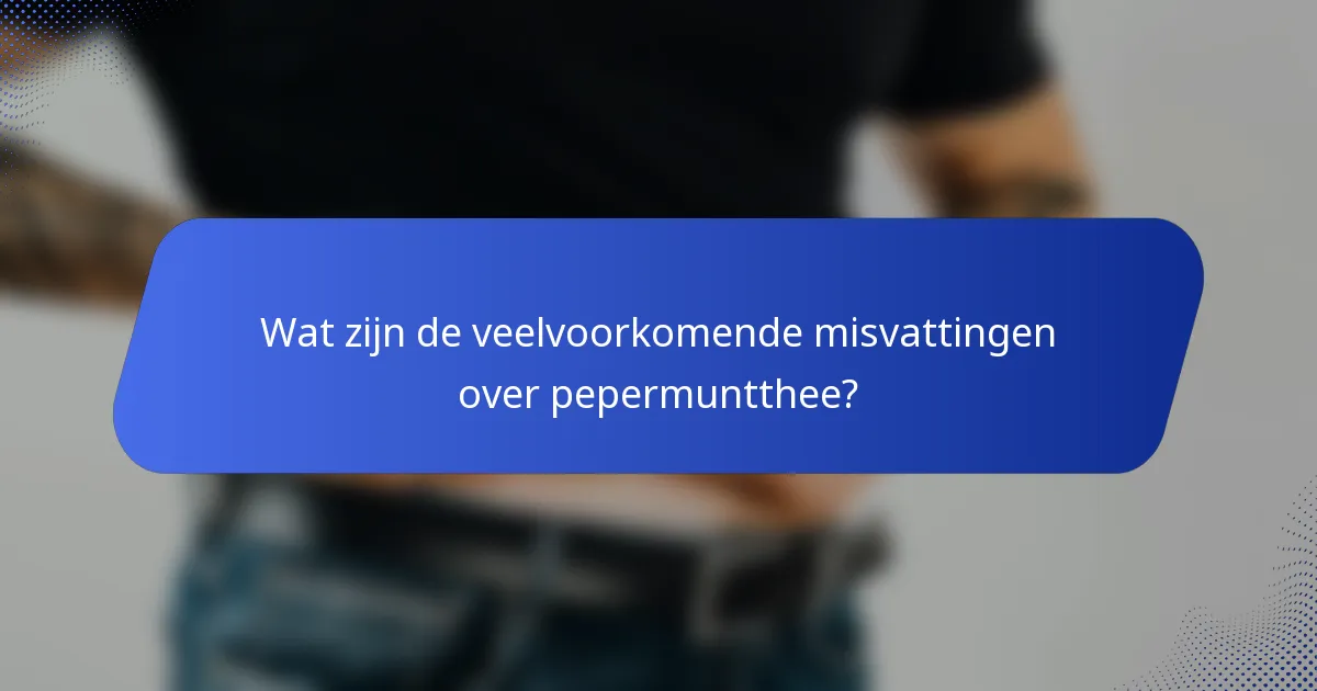Wat zijn de veelvoorkomende misvattingen over pepermuntthee?