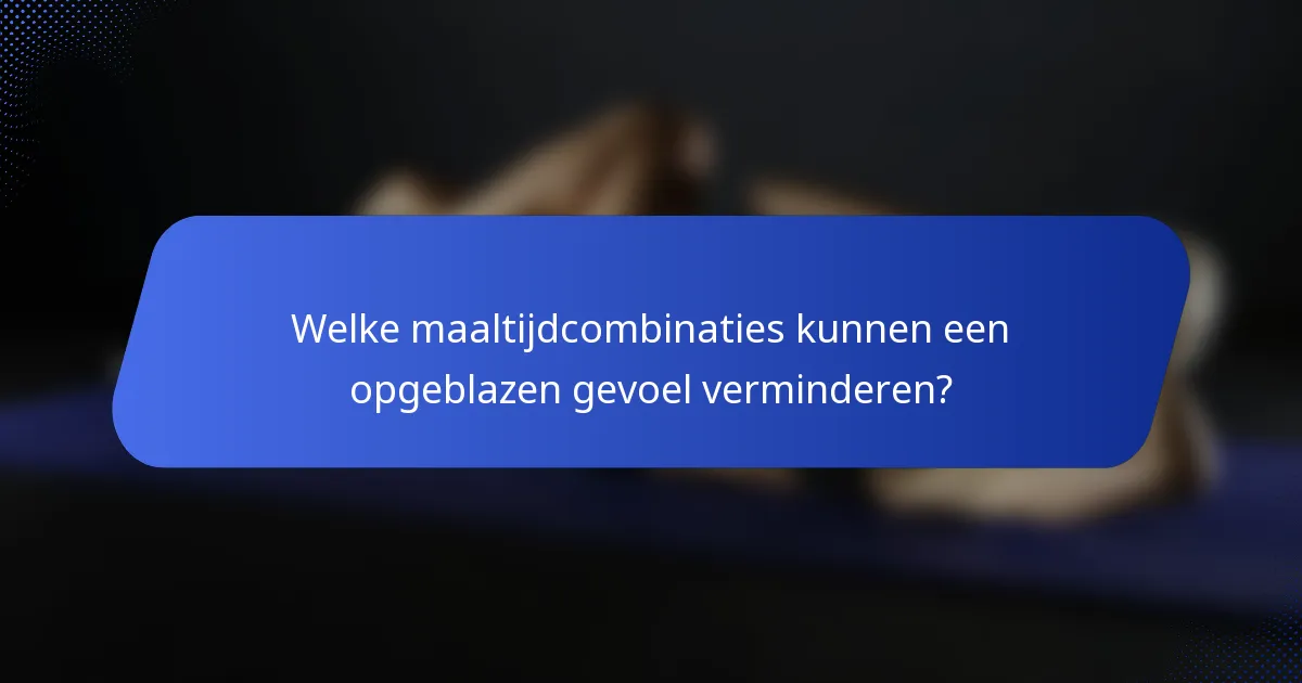 Welke maaltijdcombinaties kunnen een opgeblazen gevoel verminderen?